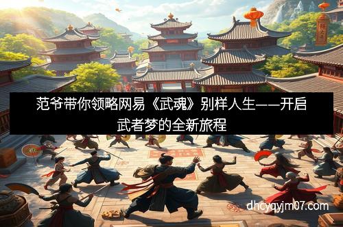 范爷带你领略网易《武魂》别样人生——开启武者梦的全新旅程